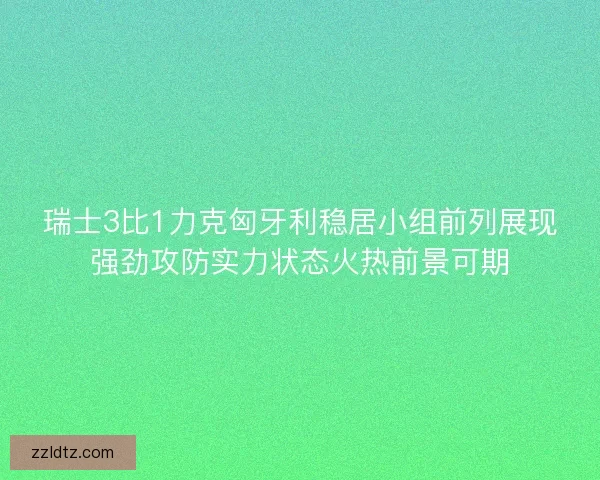 瑞士3比1力克匈牙利稳居小组前列展现强劲攻防实力状态火热前景可期