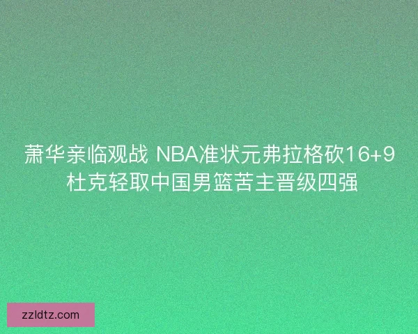 萧华亲临观战 NBA准状元弗拉格砍16+9 杜克轻取中国男篮苦主晋级四强