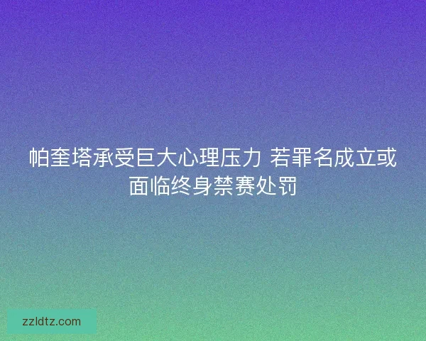 帕奎塔承受巨大心理压力 若罪名成立或面临终身禁赛处罚