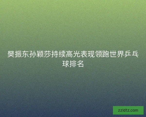 樊振东孙颖莎持续高光表现领跑世界乒乓球排名