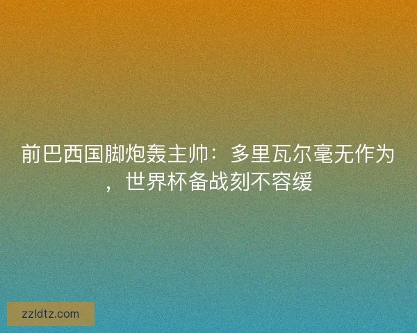 前巴西国脚炮轰主帅：多里瓦尔毫无作为，世界杯备战刻不容缓