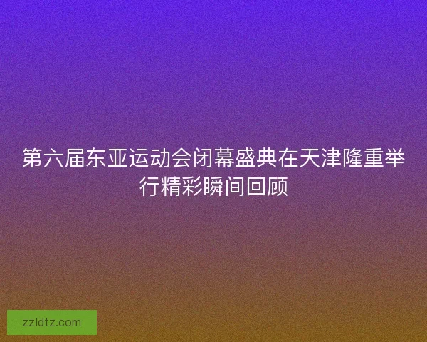 第六届东亚运动会闭幕盛典在天津隆重举行精彩瞬间回顾