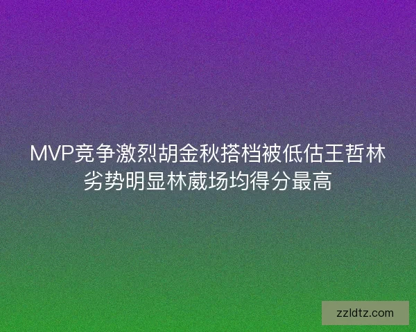 MVP竞争激烈胡金秋搭档被低估王哲林劣势明显林葳场均得分最高