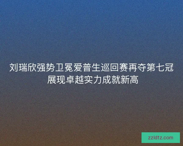 刘瑞欣强势卫冕爱普生巡回赛再夺第七冠 展现卓越实力成就新高