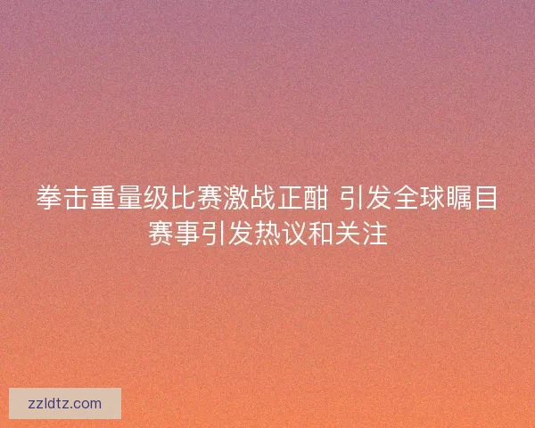 拳击重量级比赛激战正酣 引发全球瞩目赛事引发热议和关注