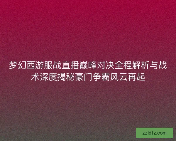 梦幻西游服战直播巅峰对决全程解析与战术深度揭秘豪门争霸风云再起