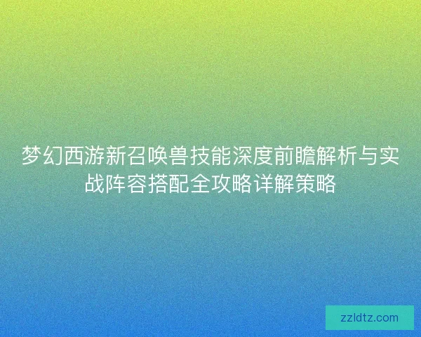 梦幻西游新召唤兽技能深度前瞻解析与实战阵容搭配全攻略详解策略