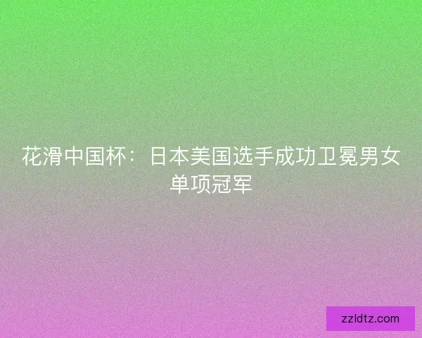 花滑中国杯：日本美国选手成功卫冕男女单项冠军