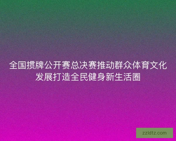 全国掼牌公开赛总决赛推动群众体育文化发展打造全民健身新生活圈