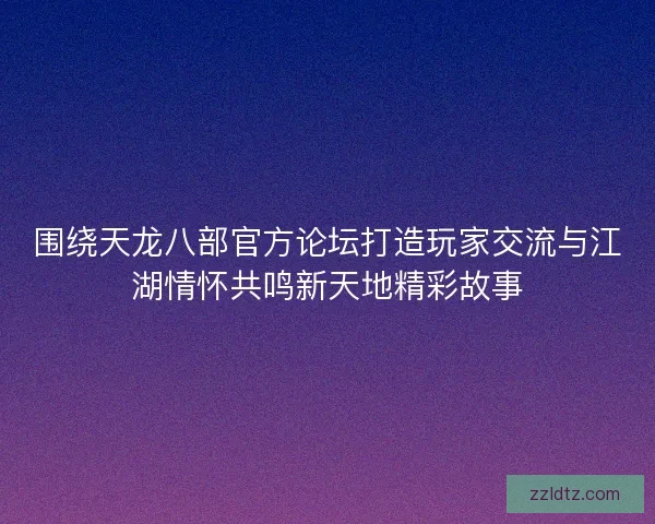 围绕天龙八部官方论坛打造玩家交流与江湖情怀共鸣新天地精彩故事