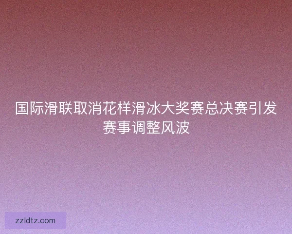 国际滑联取消花样滑冰大奖赛总决赛引发赛事调整风波