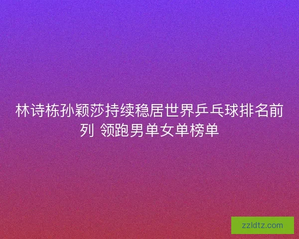 林诗栋孙颖莎持续稳居世界乒乓球排名前列 领跑男单女单榜单