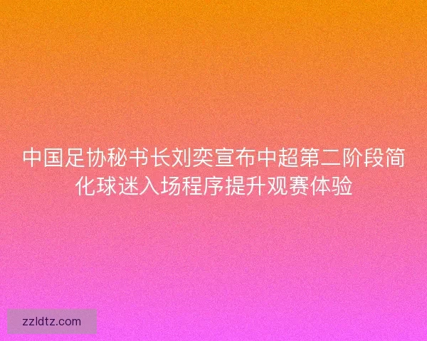 中国足协秘书长刘奕宣布中超第二阶段简化球迷入场程序提升观赛体验