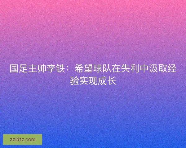 国足主帅李铁：希望球队在失利中汲取经验实现成长