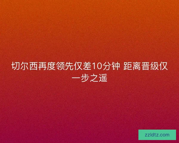 切尔西再度领先仅差10分钟 距离晋级仅一步之遥