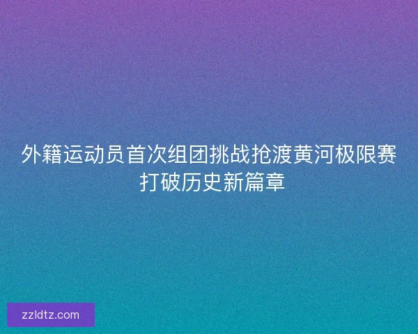 外籍运动员首次组团挑战抢渡黄河极限赛 打破历史新篇章