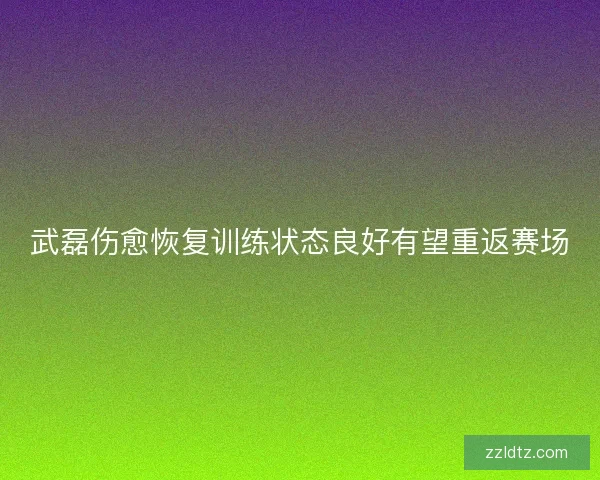 武磊伤愈恢复训练状态良好有望重返赛场