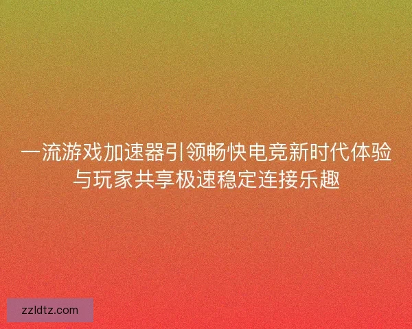 一流游戏加速器引领畅快电竞新时代体验与玩家共享极速稳定连接乐趣