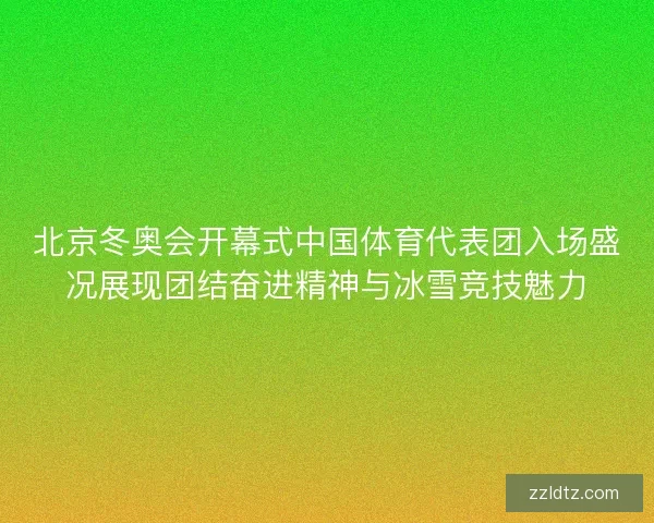 北京冬奥会开幕式中国体育代表团入场盛况展现团结奋进精神与冰雪竞技魅力