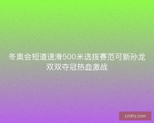 冬奥会短道速滑500米选拔赛范可新孙龙双双夺冠热血激战