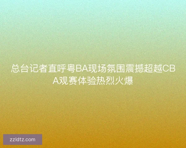 总台记者直呼粤BA现场氛围震撼超越CBA观赛体验热烈火爆