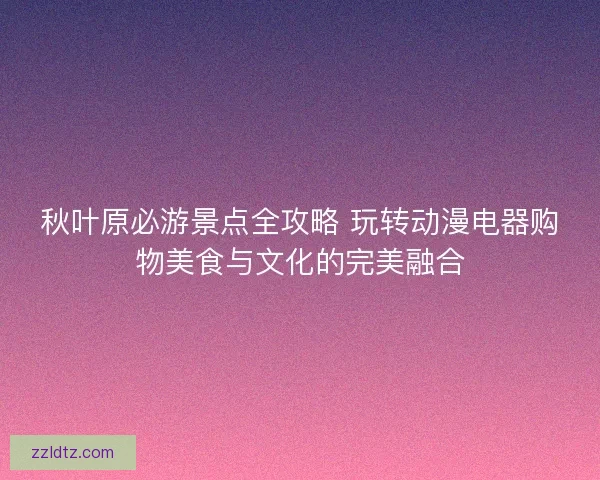 秋叶原必游景点全攻略 玩转动漫电器购物美食与文化的完美融合